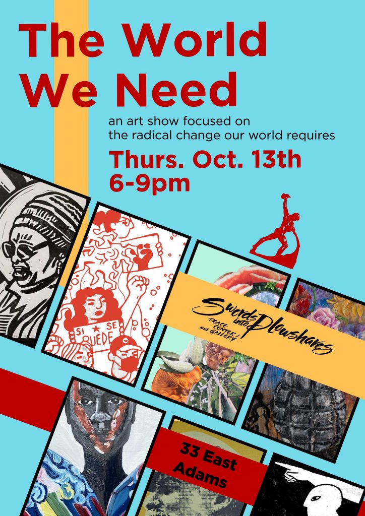 teal, red and yellow poster with art examples that reads, "The World We Need: an art show focused on the radical change our world requires. Thursday, October 13th from 6-9 p.m. at Swords into Plowshares Peace Center and Gallery."