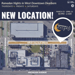 Ramadan Nights in West Downtown Dearborn, Thursdays, Fridays and Saturdays. New location on West Village Drive between Monroe Street and Mason Street. March 23rd through April 21 from 10 p.m. through 2 a.m.